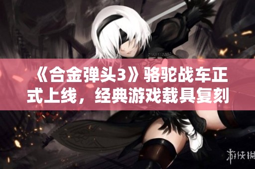 《合金弹头3》骆驼战车正式上线，经典游戏载具复刻带来新体验与乐趣