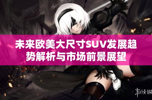 未来欧美大尺寸SUV发展趋势解析与市场前景展望