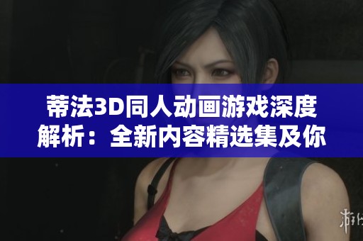 蒂法3D同人动画游戏深度解析：全新内容精选集及你主角的独特体验揭秘