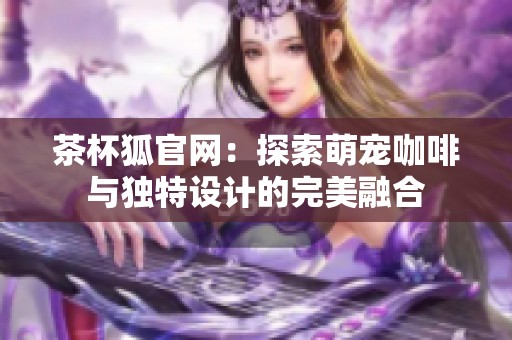 茶杯狐官网：探索萌宠咖啡与独特设计的完美融合