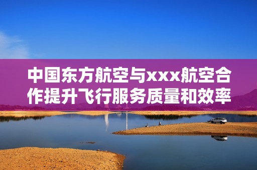 中国东方航空与xxx航空合作提升飞行服务质量和效率