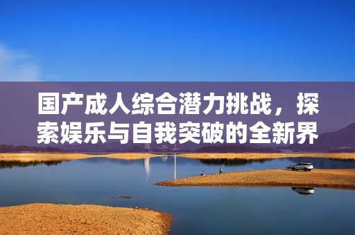国产成人综合潜力挑战，探索娱乐与自我突破的全新界限