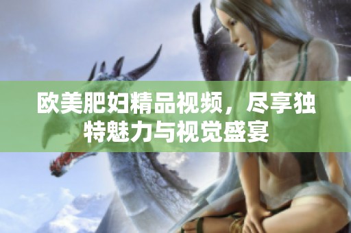 欧美肥妇精品视频，尽享独特魅力与视觉盛宴