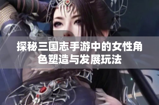 探秘三国志手游中的女性角色塑造与发展玩法