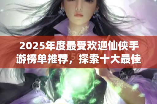 2025年度最受欢迎仙侠手游榜单推荐，探索十大最佳游戏体验与精彩玩法