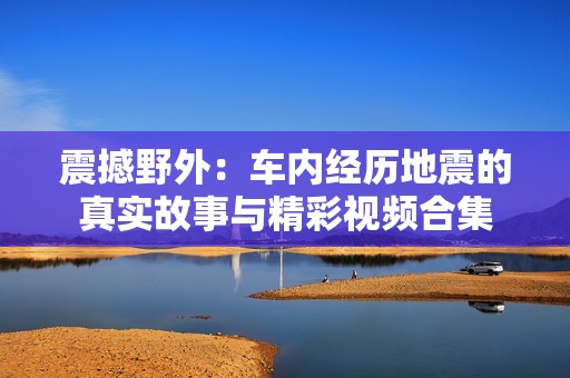 震撼野外：车内经历地震的真实故事与精彩视频合集