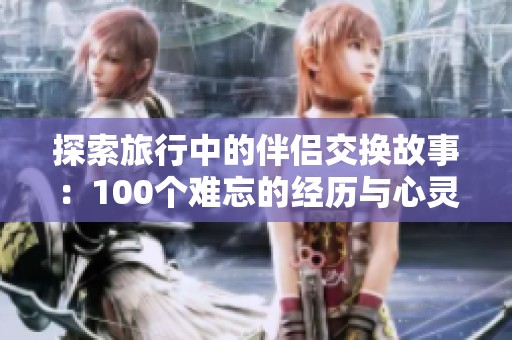 探索旅行中的伴侣交换故事：100个难忘的经历与心灵交流