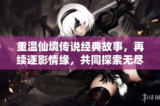 重温仙境传说经典故事，再续逐影情缘，共同探索无尽的游戏未来与精彩乐趣