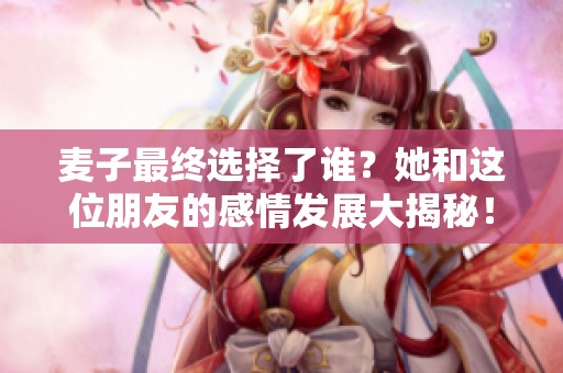 麦子最终选择了谁？她和这位朋友的感情发展大揭秘！