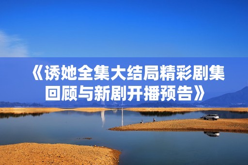 《诱她全集大结局精彩剧集回顾与新剧开播预告》