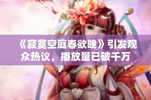 《寂寞空庭春欲晚》引发观众热议，播放量已破千万