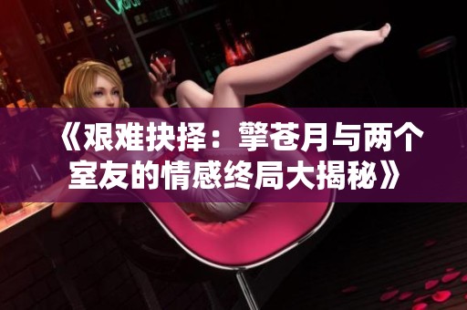 《艰难抉择：擎苍月与两个室友的情感终局大揭秘》