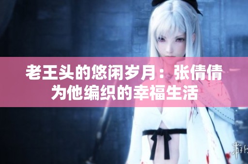 老王头的悠闲岁月：张倩倩为他编织的幸福生活