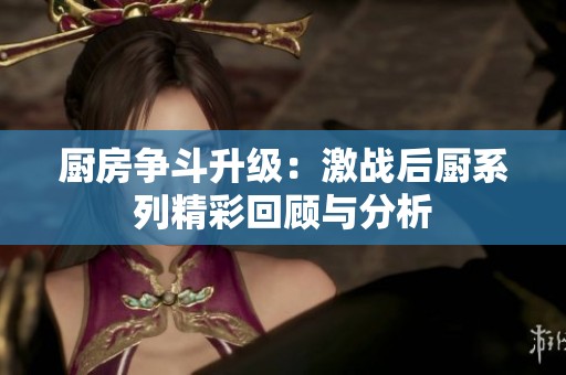 厨房争斗升级：激战后厨系列精彩回顾与分析