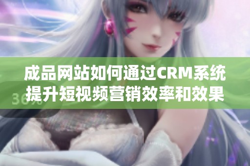 成品网站如何通过CRM系统提升短视频营销效率和效果