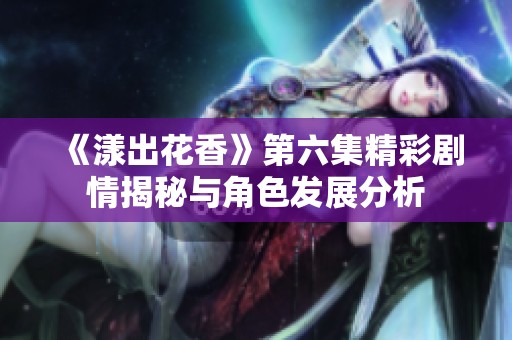 《漾出花香》第六集精彩剧情揭秘与角色发展分析