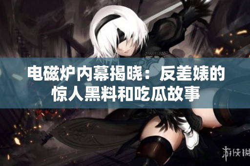 电磁炉内幕揭晓：反差婊的惊人黑料和吃瓜故事