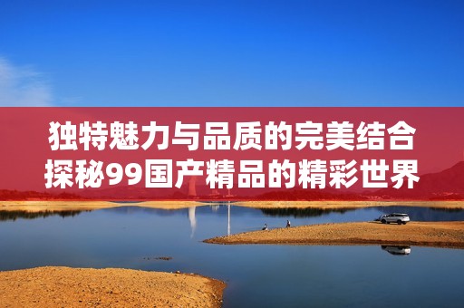 独特魅力与品质的完美结合探秘99国产精品的精彩世界