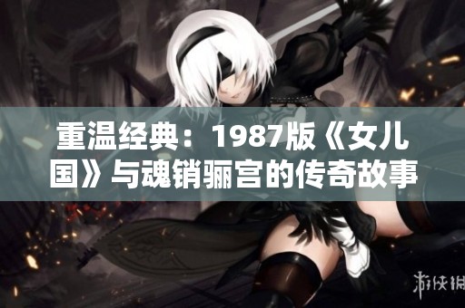 重温经典：1987版《女儿国》与魂销骊宫的传奇故事