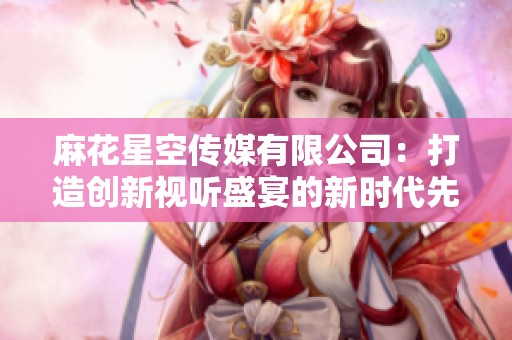 麻花星空传媒有限公司：打造创新视听盛宴的新时代先锋