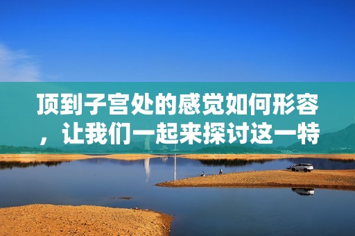 顶到子宫处的感觉如何形容，让我们一起来探讨这一特殊体验