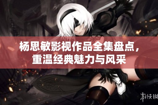 杨思敏影视作品全集盘点，重温经典魅力与风采