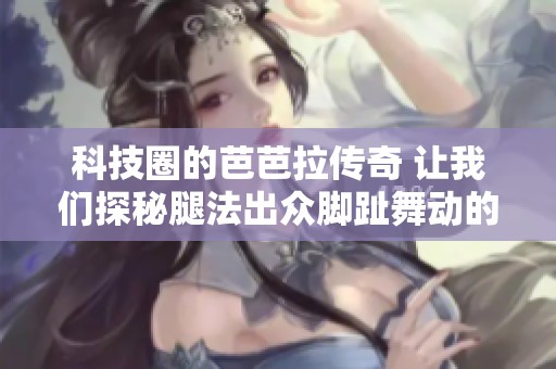 科技圈的芭芭拉传奇 让我们探秘腿法出众脚趾舞动的辰恩科技之路
