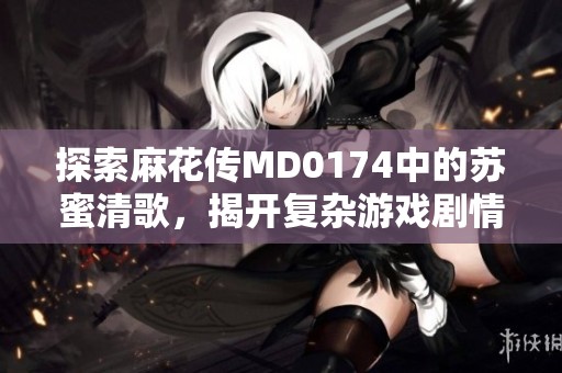 探索麻花传MD0174中的苏蜜清歌，揭开复杂游戏剧情背后的秘密与深意