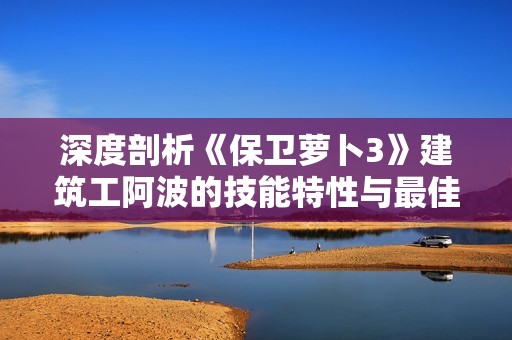深度剖析《保卫萝卜3》建筑工阿波的技能特性与最佳玩法策略
