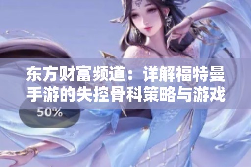 东方财富频道：详解福特曼手游的失控骨科策略与游戏攻略分析