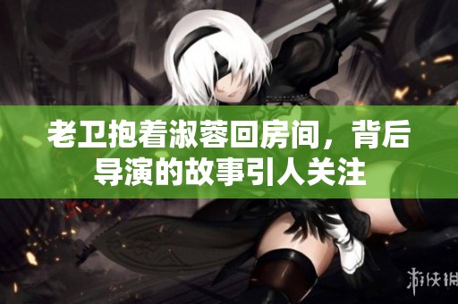 老卫抱着淑蓉回房间，背后导演的故事引人关注