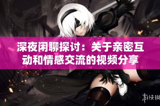 深夜闲聊探讨：关于亲密互动和情感交流的视频分享
