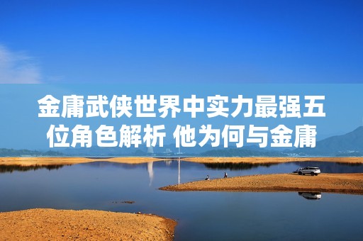 金庸武侠世界中实力最强五位角色解析 他为何与金庸的青睐擦肩而过