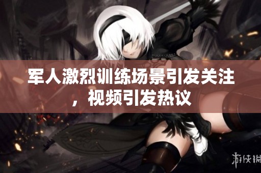 军人激烈训练场景引发关注，视频引发热议