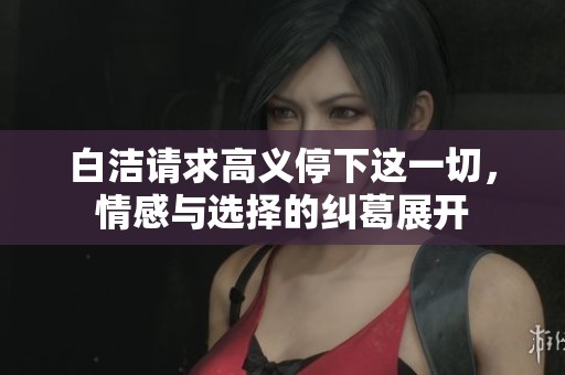 白洁请求高义停下这一切，情感与选择的纠葛展开