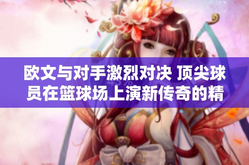 欧文与对手激烈对决 顶尖球员在篮球场上演新传奇的精彩瞬间