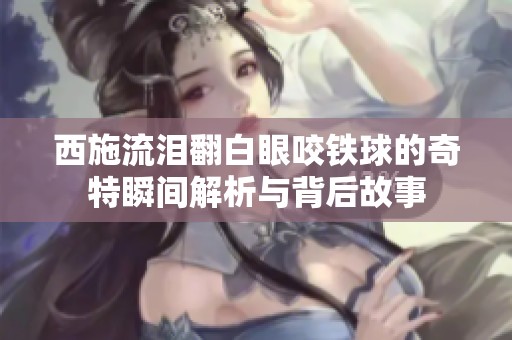 西施流泪翻白眼咬铁球的奇特瞬间解析与背后故事
