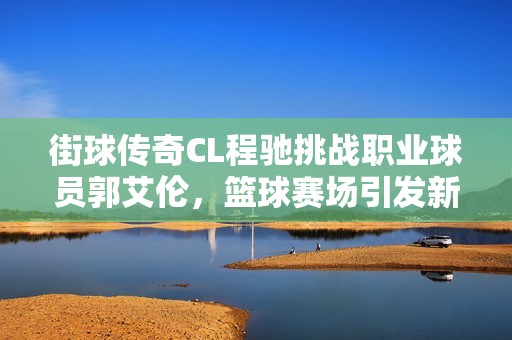 街球传奇CL程驰挑战职业球员郭艾伦，篮球赛场引发新风潮与冲突的精彩对决