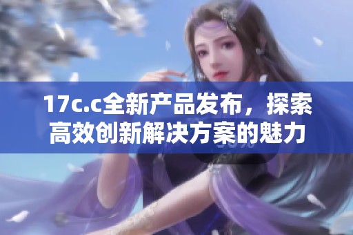 17c.c全新产品发布，探索高效创新解决方案的魅力