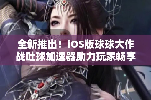 全新推出！iOS版球球大作战吐球加速器助力玩家畅享极致游戏体验