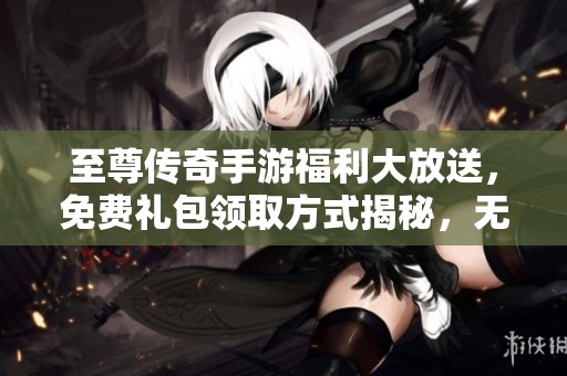至尊传奇手游福利大放送，免费礼包领取方式揭秘，无限畅享游戏乐趣！