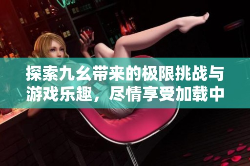 探索九幺带来的极限挑战与游戏乐趣，尽情享受加载中的刺激体验