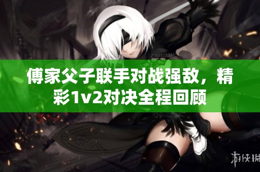 傅家父子联手对战强敌，精彩1v2对决全程回顾