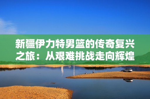 新疆伊力特男篮的传奇复兴之旅：从艰难挑战走向辉煌胜利的感人故事