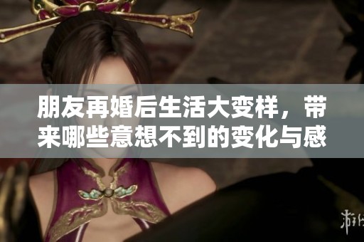 朋友再婚后生活大变样，带来哪些意想不到的变化与感悟