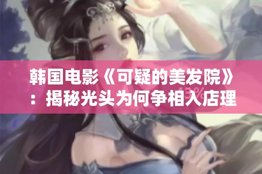 韩国电影《可疑的美发院》：揭秘光头为何争相入店理发的背后真相与搞笑故事
