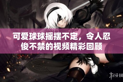 可爱球球摇摆不定，令人忍俊不禁的视频精彩回顾
