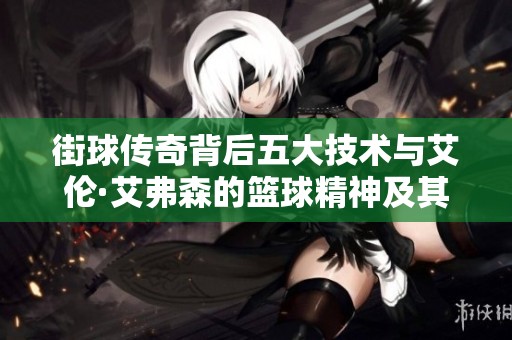 街球传奇背后五大技术与艾伦·艾弗森的篮球精神及其生平故事探讨