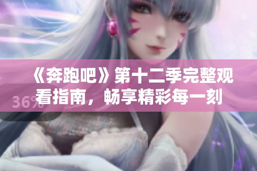 《奔跑吧》第十二季完整观看指南，畅享精彩每一刻