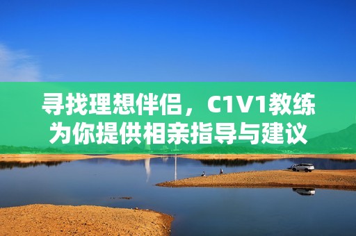 寻找理想伴侣，C1V1教练为你提供相亲指导与建议
